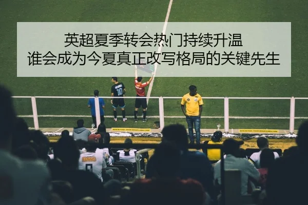 英超夏季转会热门持续升温 谁会成为今夏真正改写格局的关键先生