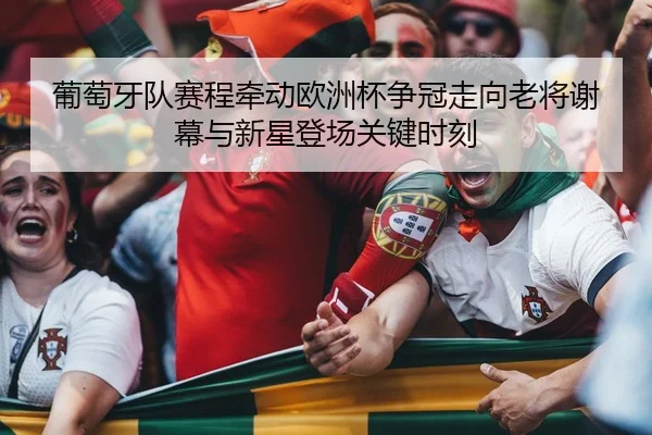 葡萄牙队赛程牵动欧洲杯争冠走向老将谢幕与新星登场关键时刻