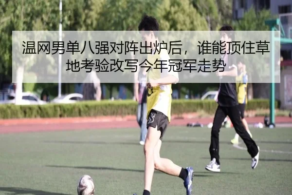温网男单八强对阵出炉后，谁能顶住草地考验改写今年冠军走势